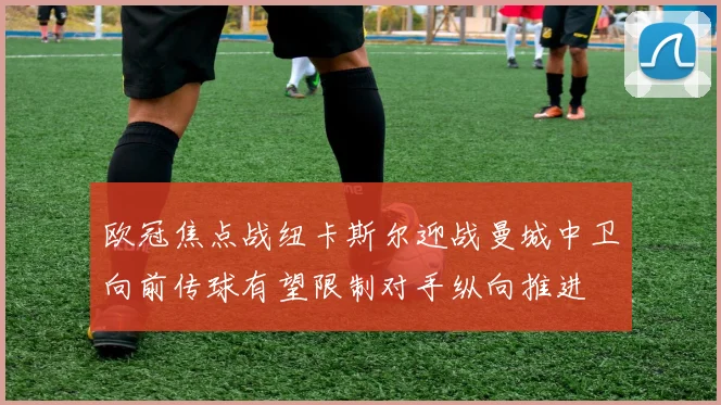 欧冠焦点战纽卡斯尔迎战曼城中卫向前传球有望限制对手纵向推进
