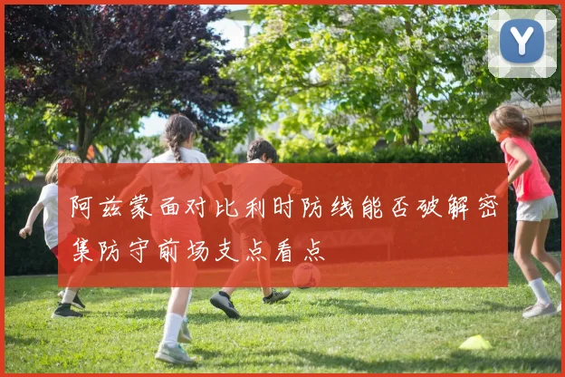 阿兹蒙面对比利时防线能否破解密集防守前场支点看点