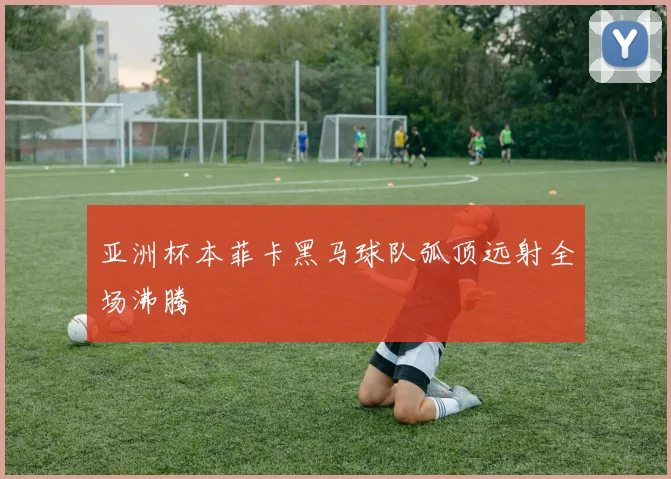 亚洲杯本菲卡黑马球队弧顶远射全场沸腾