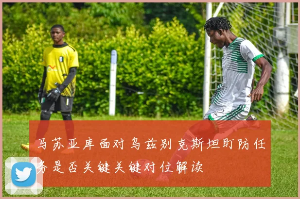 马苏亚库面对乌兹别克斯坦盯防任务是否关键关键对位解读
