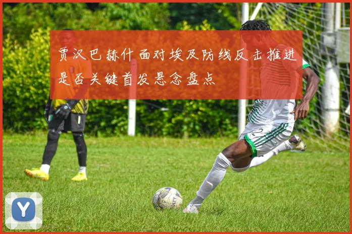 贾汉巴赫什面对埃及防线反击推进是否关键首发悬念盘点