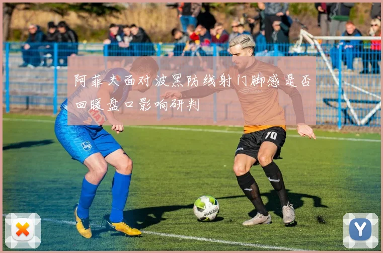 阿菲夫面对波黑防线射门脚感是否回暖盘口影响研判