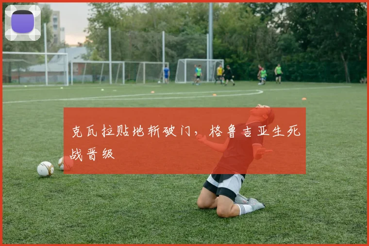克瓦拉贴地斩破门，格鲁吉亚生死战晋级