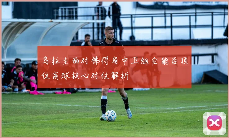 乌拉圭面对佛得角中卫组合能否顶住高球核心对位解析