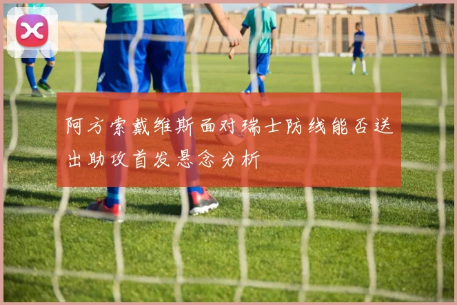 阿方索戴维斯面对瑞士防线能否送出助攻首发悬念分析