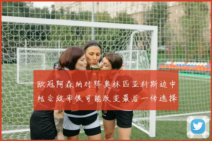 欧冠阿森纳对阵奥林匹亚科斯边中结合效率很可能改变最后一传选择
