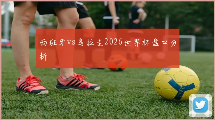 西班牙vs乌拉圭2026世界杯盘口分析