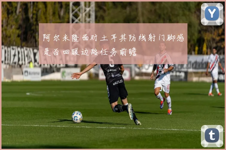 阿尔米隆面对土耳其防线射门脚感是否回暖边路任务前瞻