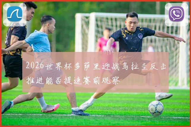 2026世界杯多萨里迎战乌拉圭反击推进能否提速赛前观察