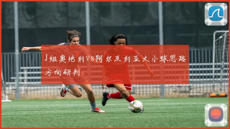 J组奥地利vs阿尔及利亚大小球思路方向研判