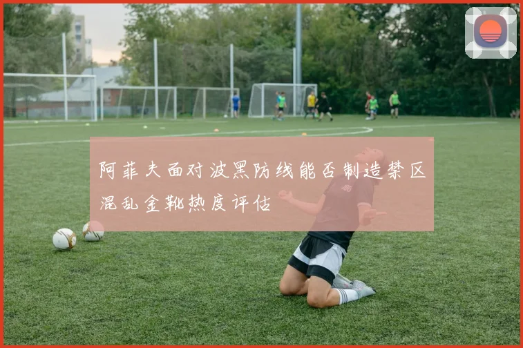 阿菲夫面对波黑防线能否制造禁区混乱金靴热度评估