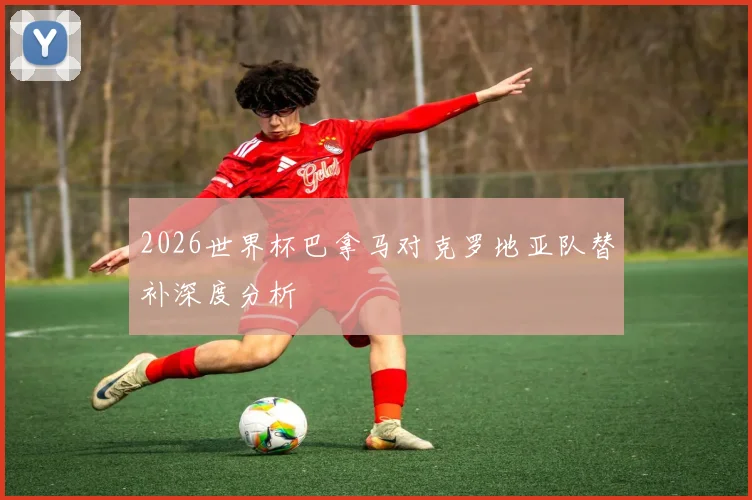 2026世界杯巴拿马对克罗地亚队替补深度分析