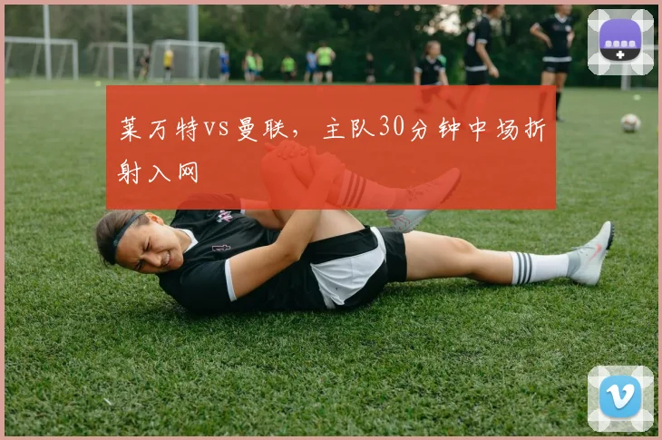 莱万特vs曼联，主队30分钟中场折射入网