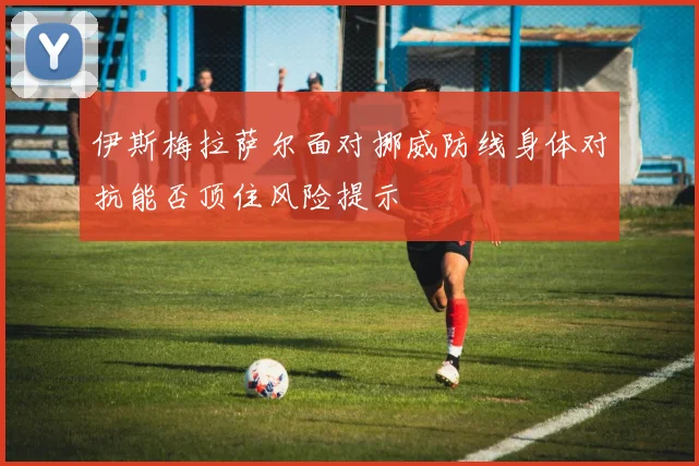 伊斯梅拉萨尔面对挪威防线身体对抗能否顶住风险提示