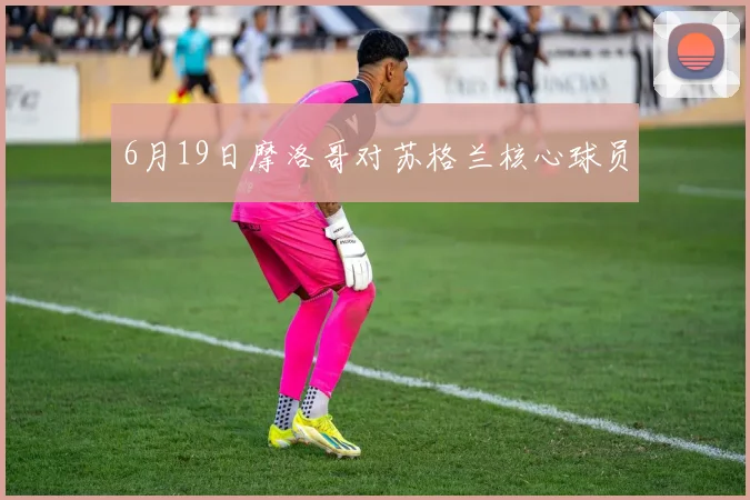 6月19日摩洛哥对苏格兰核心球员
