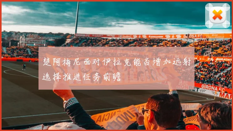 楚阿梅尼面对伊拉克能否增加远射选择推进任务前瞻