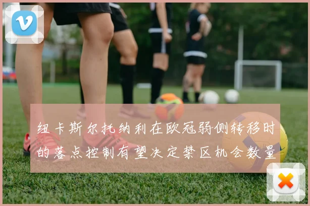 纽卡斯尔托纳利在欧冠弱侧转移时的落点控制有望决定禁区机会数量