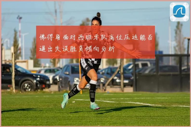 佛得角面对西班牙队高位压迫能否逼出失误胜负倾向分析
