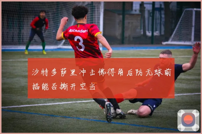 沙特多萨里冲击佛得角后防无球前插能否撕开空当