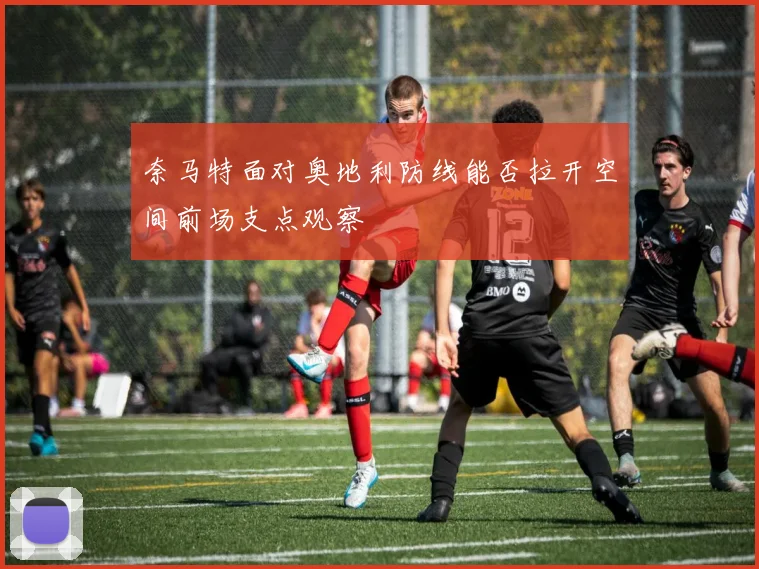 奈马特面对奥地利防线能否拉开空间前场支点观察