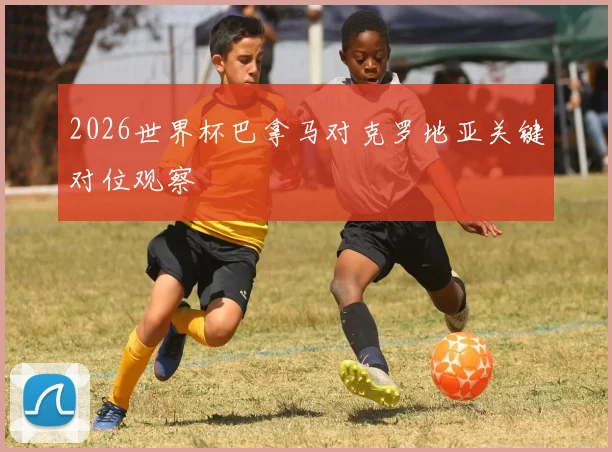 2026世界杯巴拿马对克罗地亚关键对位观察
