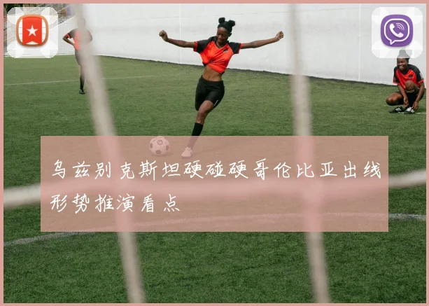 乌兹别克斯坦硬碰硬哥伦比亚出线形势推演看点